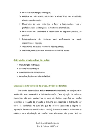 Criação e manutenção do blogue;
          Recolha de informação necessária à elaboração das actividades
          citadas anteriormente;
          Elaboração de uma entrevista a fazer a testemunhos reais e
          profissionais de saúde ligados às medicinas alternativas;
          Criação de uma actividade a desenvolver no segundo período, se
          possível;
          Estabelecimento     de    contactos   com        profissionais   de   saúde
          especializados na área;
          Tratamento dos dados recolhidos nos inquéritos;
          Actualização do portefólio individual e diários de bordo;



Actividades previstas fora das aulas:
      Manutenção do blogue;
      Recolha de informação;
      Estabelecimento de contactos;
      Actualização do portefólio individual;



Organização do trabalho de grupo/divisão de tarefas:
     O trabalho desenvolvido até ao momento foi realizado em conjunto não
tendo sido ainda necessária a divisão de tarefas. Caso a junção de todos os
elementos não seja possível ou no caso da divisão específica de tarefas
beneficiar a evolução do projecto, o trabalho será repartido e distribuído por
todos os elementos na aula em que tal suceder (deixando o registo da
repartição das tarefas no diário dessa sessão). Somente numa das actividades se
efectuou uma distribuição de tarefas pelos elementos do grupo. Será na



                          Escola Secundária de Benavente
                            Área de Projecto 2009/2010
 
