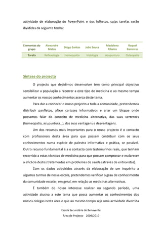 actividade de elaboração do PowerPoint e dos folhetos, cujas tarefas serão
divididas da seguinte forma:



Elementos do   Alexandre                                       Madalena      Raquel
                               Diogo Santos     João Sousa
   grupo         Matos                                          Ribeiro     Barreiros

   Tarefa      Reflexologia     Homeopatia       Iridologia    Acupuntura   Osteopatia




Síntese do projecto
      O projecto que decidimos desenvolver tem como principal objectivo
sensibilizar a população a recorrer a este tipo de medicina e ao mesmo tempo
aumentar os nossos conhecimentos acerca deste tema.
      Para dar a conhecer o nosso projecto a toda a comunidade, pretendemos
distribuir panfletos, afixar cartazes informativos e criar um blogue onde
possamos falar do conceito de medicina alternativa, das suas vertentes
(homeopatia, acupuntura…), das suas vantagens e desvantagens.
      Um dos recursos mais importantes para o nosso projecto é o contacto
com profissionais desta área para que possam contribuir com os seus
conhecimentos numa espécie de palestra informativa e prática, se possível.
Outro recurso fundamental é a o contacto com testemunhos reais, que tenham
recorrido a estas técnicas de medicina para que possam comprovar e esclarecer
a eficácia destes tratamentos em problemas de saúde (através de entrevistas).
      Com os dados adquiridos através da elaboração de um inquérito a
algumas turmas da nossa escola, pretendemos verificar o grau de conhecimento
da comunidade escolar, em geral, em relação as medicinas alternativas.
      É também do nosso interesse realizar no segundo período, uma
actividade alusiva a este tema que possa aumentar os conhecimentos dos
nossos colegas nesta área e que ao mesmo tempo seja uma actividade divertida

                              Escola Secundária de Benavente
                               Área de Projecto 2009/2010
 