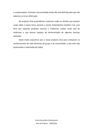 e compensadora. Contudo, esta actividade ainda não está definida pelo que não
sabemos se irá ser efectuada.

       No projecto final pretendemos esclarecer todas as dúvidas que possam
surgir sobre o nosso tema, perante a escola. Pretendemos também criar uma
feira que exponha produtos naturais e medicinais usados neste tipo de
medicinas e que possua espaços de demonstração de algumas técnicas
utilizadas.
       Deste modo esperamos que o nosso projecto sirva para enriquecer os
conhecimentos de cada elemento do grupo e da comunidade, e que este seja
esclarecedor e valorizado por todos.




                          Escola Secundária de Benavente
                           Área de Projecto 2009/2010
 