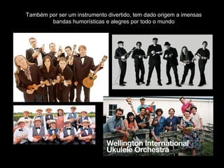 Também por ser um instrumento divertido, tem dado origem a imensas
bandas humorísticas e alegres por todo o mundo
 
