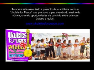 Também está associado a projectos humanitários como a
“Ukulele for Peace” que promove a paz através do ensino da
música, criando oportunidades de convívio entre crianças
árabes e judias.
www.ukulelesforpeace.com
 