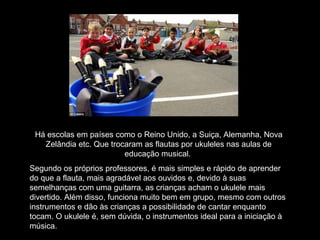 Há escolas em países como o Reino Unido, a Suiça, Alemanha, Nova
Zelândia etc. Que trocaram as flautas por ukuleles nas aulas de
educação musical.
Segundo os próprios professores, é mais simples e rápido de aprender
do que a flauta, mais agradável aos ouvidos e, devido à suas
semelhanças com uma guitarra, as crianças acham o ukulele mais
divertido. Além disso, funciona muito bem em grupo, mesmo com outros
instrumentos e dão às crianças a possibilidade de cantar enquanto
tocam. O ukulele é, sem dúvida, o instrumentos ideal para a iniciação à
música.
 