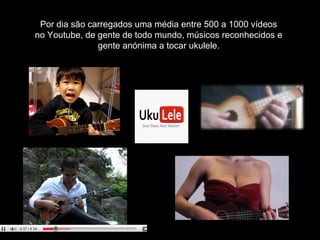 Por dia são carregados uma média entre 500 a 1000 vídeos
no Youtube, de gente de todo mundo, músicos reconhecidos e
gente anónima a tocar ukulele.
 