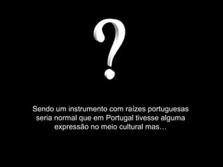 Sendo um instrumento com raízes portuguesas
seria normal que em Portugal tivesse alguma
expressão no meio cultural mas…
 