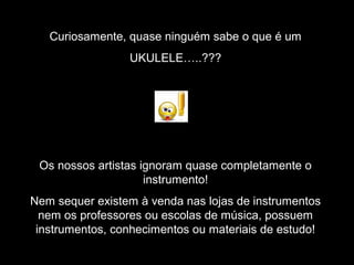 Curiosamente, quase ninguém sabe o que é um
UKULELE…..???
Os nossos artistas ignoram quase completamente o
instrumento!
Nem sequer existem à venda nas lojas de instrumentos
nem os professores ou escolas de música, possuem
instrumentos, conhecimentos ou materiais de estudo!
 