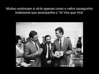 Muitos continuam a vê-lo apenas como o velho cavaquinho
tradicional que acompanha o “Ai Vira que Vira”
 
