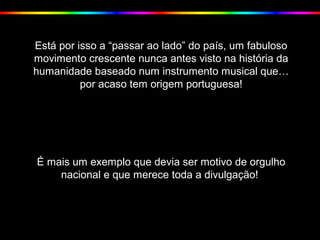 Está por isso a “passar ao lado” do país, um fabuloso
movimento crescente nunca antes visto na história da
humanidade baseado num instrumento musical que…
por acaso tem origem portuguesa!
É mais um exemplo que devia ser motivo de orgulho
nacional e que merece toda a divulgação!
 