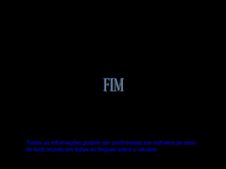 Todas as informações podem ser confirmadas em milhares de sites
de todo mundo em todas as línguas sobre o Ukulele
 