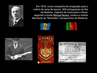 Em 1879, numa campanha de emigração para o
cultivo de cana de açucar, 400 portugueses da ilha
da Madeira, viajaram de navio para o Havai,
seguindo a bordo Manuel Nunes, músico e mestre
fabricante de “Machetes” (cavaquinhos da Madeira).
 