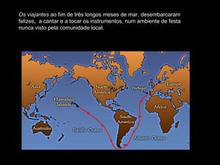 Os viajantes ao fim de três longos meses de mar, desembarcaram
felizes, a cantar e a tocar os instrumentos, num ambiente de festa
nunca visto pela comunidade local.
 