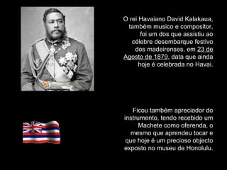 O rei Havaiano David Kalakaua,
também musico e compositor,
foi um dos que assistiu ao
célebre desembarque festivo
dos madeirenses, em 23 de
Agosto de 1879, data que ainda
hoje é celebrada no Havai.
Ficou também apreciador do
instrumento, tendo recebido um
Machete como oferenda, o
mesmo que aprendeu tocar e
que hoje é um precioso objecto
exposto no museu de Honolulu.
 