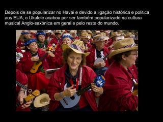 Depois de se popularizar no Havai e devido à ligação histórica e politica
aos EUA, o Ukulele acabou por ser também popularizado na cultura
musical Anglo-saxónica em geral e pelo resto do mundo.
 