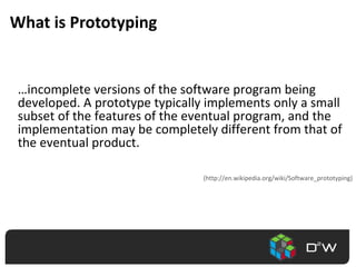 What is Prototyping	…incomplete versions of the software program being developed. A prototype typically implements only a small subset of the features of the eventual program, and the implementation may be completely different from that of the eventual product.(http://en.wikipedia.org/wiki/Software_prototyping)