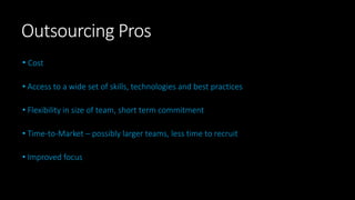 Outsourcing Pros
• Cost
• Access to a wide set of skills, technologies and best practices
• Flexibility in size of team, short term commitment
• Time-to-Market – possibly larger teams, less time to recruit
• Improved focus
 
