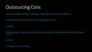 Outsourcing Cons
• Communication barriers - distance, language, culture, time difference
• Lack of dedication, commitment and aligned interests
• Quality
• Productivity - lower productivity rates of developers, management overhead, travel
time
• IP risk
•“Company culture", Morale
 