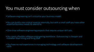 You must consider outsourcing when
• Software engineering isn’t critical to your business model.
• You can build a non-critical module internally, but with a small staff you have other
essential business needs to attend to.
• One-time software engineering projects that require unique skill sets.
• You need a flexible software engineering workforce. Outsourcing is cheaper and
friendlier than hiring and firing staff.
• You have no real experience in managing technology and software development
cycle.
 