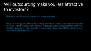 Will outsourcing make you less attractive
to investors?
R&D is just out of several functions in an organization.
Today, technology and tools make building a software or web product incredibly easy;
so much so that investors are no longer impressed by the simple fact that a startup
has built a product — they want to see which ones have been able to capture users’
attention and engagement.
 