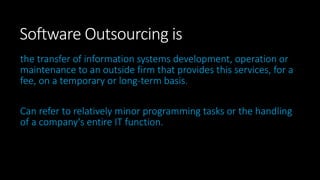 Software Outsourcing is
the transfer of information systems development, operation or
maintenance to an outside firm that provides this services, for a
fee, on a temporary or long-term basis.
Can refer to relatively minor programming tasks or the handling
of a company's entire IT function.
 