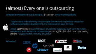 (almost) Every one is outsourcing
Software development outsourcing is a $41 Billion a year market globally
"Apple is said to be planning to quadruple the amount it spends to outsource
software application development and maintenance work to India.
About $100 million is currently spent at Apple to outsource such work to Indian
companies, with the nation representing about a fifth of Apple's total outsourcing
dollars. " (appleinsider, February 14, 2012)
Who else?
 