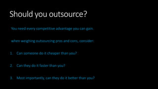 Should you outsource?
You need every competitive advantage you can gain.
when weighing outsourcing pros and cons, consider:
1. Can someone do it cheaper than you?
2. Can they do it faster than you?
3. Most importantly, can they do it better than you?
 
