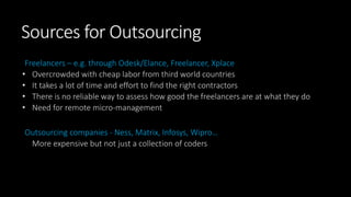 Sources for Outsourcing
Freelancers – e.g. through Odesk/Elance, Freelancer, Xplace
• Overcrowded with cheap labor from third world countries
• It takes a lot of time and effort to find the right contractors
• There is no reliable way to assess how good the freelancers are at what they do
• Need for remote micro-management
Outsourcing companies - Ness, Matrix, Infosys, Wipro…
More expensive but not just a collection of coders
 
