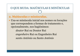 O QUE MUDA: MAIÚSCULAS E MINÚSCULAS


2. Maiúsculas e minúsculas.
 Usa-se minúscula inicial nos nomes ou locuções
 que correspondem a formas de tratamento e,
 opcionalmente, nos hagiónimos:
     doutor Rui ou Doutor Rui
     engenheiro Rui ou Engenheiro Rui
     santo António ou Santo António
 