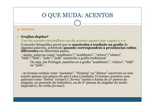 O QUE MUDA: ACENTOS

4. Acentos.

  Grafias duplas?
  Uso do acento circunflexo ou do acento agudo nas vogais e e o
  O Acordo Ortográfico prevê que se mantenha a tradição na grafia de
  algumas palavras, sobretudo quando correspondem a pronúncias cultas
  diferentes em diferentes países.
  - Assim, palavras como “académico”/”acadêmico”, “cénico”/”cênico”,
  “bidé”/”bidé”, “judo”/”judô” manterão a grafia tradicional.
        Ou seja, em Portugal, mantém-se a grafia “académico”, “cénico”, “bidé”
        ou “judo”.

  - As formas verbais como “parámos”, “ficámos” ou “dêmos” escrevem-se sem
  acento apenas nos países em que é essa a tradição. O mesmo acontece com
  palavras como “fôrma” (nome) e “forma” (nome e forma de 3ª pessoa do
  singular, no presente do indicativo, ou de 2ª pessoa do singular do modo
  imperativo, do verbo formar).
 