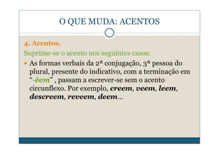 O QUE MUDA: ACENTOS

4. Acentos.
Suprime-se o acento nos seguintes casos:
 As formas verbais da 2ª conjugação, 3ª pessoa do
 plural, presente do indicativo, com a terminação em
 “-êem” , passam a escrever-se sem o acento
 circunflexo. Por exemplo, creem, veem, leem,
 descreem, reveem, deem…
 