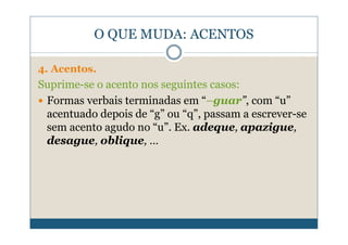 O QUE MUDA: ACENTOS

4. Acentos.
Suprime-se o acento nos seguintes casos:
 Formas verbais terminadas em “–guar”, com “u”
 acentuado depois de “g” ou “q”, passam a escrever-se
 sem acento agudo no “u”. Ex. adeque, apazigue,
 desague, oblique, …
 