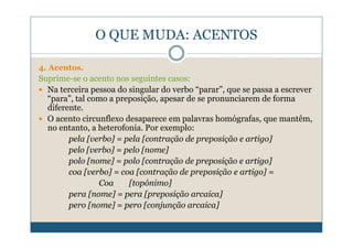 O QUE MUDA: ACENTOS

4. Acentos.
Suprime-se o acento nos seguintes casos:
  Na terceira pessoa do singular do verbo “parar”, que se passa a escrever
  “para”, tal como a preposição, apesar de se pronunciarem de forma
  diferente.
  O acento circunflexo desaparece em palavras homógrafas, que mantêm,
  no entanto, a heterofonia. Por exemplo:
        pela [verbo] = pela [contração de preposição e artigo]
        pelo [verbo] = pelo [nome]
        polo [nome] = polo [contração de preposição e artigo]
        coa [verbo] = coa [contração de preposição e artigo] =
                Coa     [topónimo]
        pera [nome] = pera [preposição arcaica]
        pero [nome] = pero [conjunção arcaica]
 