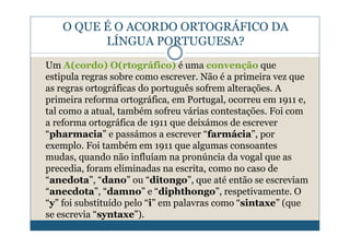 O QUE É O ACORDO ORTOGRÁFICO DA
          LÍNGUA PORTUGUESA?
Um A(cordo) O(rtográfico) é uma convenção que
estipula regras sobre como escrever. Não é a primeira vez que
as regras ortográficas do português sofrem alterações. A
primeira reforma ortográfica, em Portugal, ocorreu em 1911 e,
tal como a atual, também sofreu várias contestações. Foi com
a reforma ortográfica de 1911 que deixámos de escrever
“pharmacia” e passámos a escrever “farmácia”, por
exemplo. Foi também em 1911 que algumas consoantes
mudas, quando não influíam na pronúncia da vogal que as
precedia, foram eliminadas na escrita, como no caso de
“anedota”, “dano” ou “ditongo”, que até então se escreviam
“anecdota”, “damno” e “diphthongo”, respetivamente. O
“y” foi substituído pelo “i” em palavras como “sintaxe” (que
se escrevia “syntaxe”).
 