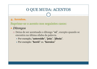 O QUE MUDA: ACENTOS

4. Acentos.
Suprime-se o acento nos seguintes casos:
 Ditongos
   Deixa de ser acentuado o ditongo “oi”, excepto quando se
   encontra na última sílaba da palavra.
     Por exemplo,:“asteroide”, “joia”, “jiboia”.
     Por exemplo: “herói” vs. “heroico”
 