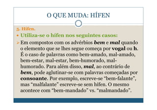 O QUE MUDA: HÍFEN

5. Hífen.
 Utiliza-se o hífen nos seguintes casos:
 Em compostos com os advérbios bem e mal quando
 o elemento que se lhes segue começa por vogal ou h.
 É o caso de palavras como bem-amado, mal-amado,
 bem-estar, mal-estar, bem-humorado, mal-
 humorado. Para além disso, mal, ao contrário de
 bem, pode aglutinar-se com palavras começadas por
 consoante. Por exemplo, escreve-se “bem-falante”,
 mas “malfalante” escreve-se sem hífen. O mesmo
 acontece com “bem-mandado” vs. “malmandado”.
 