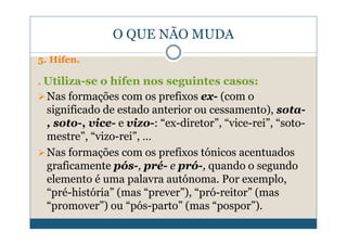 O QUE NÃO MUDA
5. Hífen.

. Utiliza-se o hífen nos seguintes casos:
 Nas formações com os prefixos ex- (com o
 significado de estado anterior ou cessamento), sota-
 , soto-, vice- e vizo-: “ex-diretor”, “vice-rei”, “soto-
 mestre”, “vizo-rei”, …
 Nas formações com os prefixos tónicos acentuados
 graficamente pós-, pré- e pró-, quando o segundo
 elemento é uma palavra autónoma. Por exemplo,
 “pré-história” (mas “prever”), “pró-reitor” (mas
 “promover”) ou “pós-parto” (mas “pospor”).
 
