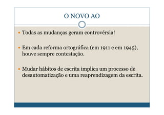 O NOVO AO

Todas as mudanças geram controvérsia!

Em cada reforma ortográfica (em 1911 e em 1945),
houve sempre contestação.

Mudar hábitos de escrita implica um processo de
desautomatização e uma reaprendizagem da escrita.
 