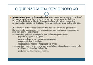 O QUE NÃO MUDA COM O NOVO AO

Não vamos alterar a forma de falar, nem vamos passar a falar “brasileiro”.
Por exemplo, o Santo Padroeiro de Lisboa continuará a ser António, em
Portugal, e Antônio, no Brasil. O acordo também não retira consoantes
pronunciadas, ou seja, em Portugal, facto vai continuar a ser facto e não fato.

A eliminação de consoantes mudas não vai alterar a pronúncia
Ex: espectador passa a escrever-se espetador mas continua a pronunciar-se
com <e> aberto - esp[E]tador
⇒ já existiam palavras homógrafas com diferentes pronúncias:
      pegada: p[E]gada ~ p[ˆ]gada
      uma pegada na areia ~ a tampa está pegada
      pregar: pr[E]gar ~ pr[ˆ]gar
      vai pregar aos pagãos ~ vai pregar um prego
⇒ em muitos casos, a abertura de uma vogal não era já graficamente marcada:
      v[E]lhote; c[E]guinho; r[E]gicídio;
      g[a]nhar; c[a]lmaria; m[a]quinista
 