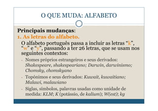 O QUE MUDA: ALFABETO

Principais mudanças:
1. As letras do alfabeto.
  O alfabeto português passa a incluir as letras “k”,
  “w” e “y”, passando a ter 26 letras, que se usam nos
  seguintes contextos:
 -   Nomes próprios estrangeiros e seus derivados:
     Shakespeare, shakespeariano; Darwin, darwinismo;
     Chomsky, chomskyano
 -   Topónimos e seus derivados: Kuwait, kuwaitiano;
     Malawi, malawiano
 -   Siglas, símbolos, palavras usadas como unidade de
     medida: KLM; K (potássio, de kalium); W(est); kg
 