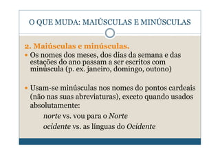 O QUE MUDA: MAIÚSCULAS E MINÚSCULAS


2. Maiúsculas e minúsculas.
 Os nomes dos meses, dos dias da semana e das
 estações do ano passam a ser escritos com
 minúscula (p. ex. janeiro, domingo, outono)

 Usam-se minúsculas nos nomes do pontos cardeais
 (não nas suas abreviaturas), exceto quando usados
 absolutamente:
     norte vs. vou para o Norte
     ocidente vs. as línguas do Ocidente
 