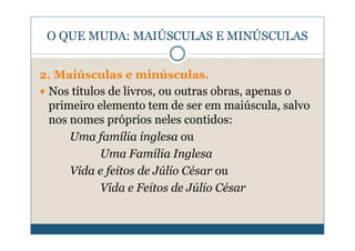 O QUE MUDA: MAIÚSCULAS E MINÚSCULAS


2. Maiúsculas e minúsculas.
 Nos títulos de livros, ou outras obras, apenas o
 primeiro elemento tem de ser em maiúscula, salvo
 nos nomes próprios neles contidos:
     Uma família inglesa ou
           Uma Família Inglesa
     Vida e feitos de Júlio César ou
           Vida e Feitos de Júlio César
 