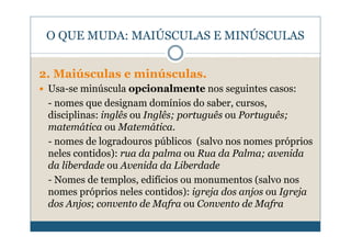 O QUE MUDA: MAIÚSCULAS E MINÚSCULAS


2. Maiúsculas e minúsculas.
 Usa-se minúscula opcionalmente nos seguintes casos:
 - nomes que designam domínios do saber, cursos,
 disciplinas: inglês ou Inglês; português ou Português;
 matemática ou Matemática.
 - nomes de logradouros públicos (salvo nos nomes próprios
 neles contidos): rua da palma ou Rua da Palma; avenida
 da liberdade ou Avenida da Liberdade
 - Nomes de templos, edifícios ou monumentos (salvo nos
 nomes próprios neles contidos): igreja dos anjos ou Igreja
 dos Anjos; convento de Mafra ou Convento de Mafra
 