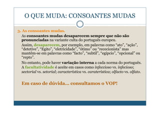 O QUE MUDA: CONSOANTES MUDAS

3. As consoantes mudas.
  As consoantes mudas desaparecem sempre que não são
  pronunciadas na variante culta do português europeu.
  Assim, desaparecem, por exemplo, em palavras como “ato”, “ação”,
  “detetive”, “Egito”, “eletricidade”, “ótimo” ou “rececionista” mas
  mantêm-se em palavras como “facto”, “subtil”, “egípcio”, “opcional” ou
  “repto”.
  No entanto, pode haver variação interna a cada norma do português.
  A facultatividade é aceite em casos como infeccioso vs. infecioso;
  sectorial vs. setorial; característica vs. caraterística; olfacto vs. olfato.


  Em caso de dúvida… consultamos o VOP!
 