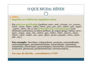 O QUE MUDA: HÍFEN

5. Hífen.
   Suprime-se o hífen nos seguintes casos:

  Em palavras prefixadas (prefixos: ante-, anti-, circum-, co-, contra-,
  entre-, extra-, hiper-, infra-, intra-, pos-, pre-, pro-, sobre-, sub-, super-
  , supra-, ultra-, etc.) e em formações por recomposição (com
  elementos autónomos ou falsos prefixos, de origem grega e latina: aero-,
  agro-, arqui-, auto-, bio-, eletro-, geo-, hidro-, inter-, macro-, maxi-,
  micro-, mini-, multi-, neo-, pan-, pluri-, proto-, pseudo-, retro-, semi-,
  tele-, etc.).

  Por exemplo: biorritmo, codependente, coautoria, contraindicação,
  contraespionagem, neoimpressionismo, autoavaliação, autoestima,
  autoestrada, extraurbano, geoestratégico, intrauterino, microestrutura,
  multicolor, plurianual, pseudointelectual, retroescavadora…

  Em caso de dúvida… consultamos o VOP!
 