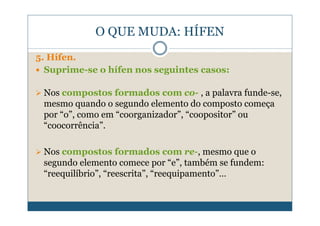 O QUE MUDA: HÍFEN
5. Hífen.
  Suprime-se o hífen nos seguintes casos:

 Nos compostos formados com co- , a palavra funde-se,
 mesmo quando o segundo elemento do composto começa
 por “o”, como em “coorganizador”, “coopositor” ou
 “coocorrência”.

 Nos compostos formados com re-, mesmo que o
 segundo elemento comece por “e”, também se fundem:
 “reequilíbrio”, “reescrita”, “reequipamento”…
 