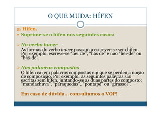 O QUE MUDA: HÍFEN
5. Hífen.
  Suprime-se o hífen nos seguintes casos:

 No verbo haver
 As formas do verbo haver passam a escrever-se sem hífen.
 Por exemplo, escreve-se “hei de”, “hás de” e não “hei-de” ou
 “hás-de”.

 Nas palavras compostas
 O hífen cai em palavras compostas em que se perdeu a noção
 de composição. Por exemplo, as seguintes palavras são
 escritas sem hífen, juntando-se as duas partes do composto:
 “mandachuva”, “paraquedas”, “pontapé” ou “girassol”.

 Em caso de dúvida… consultamos o VOP!
 