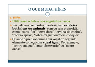O QUE MUDA: HÍFEN

5. Hífen.
 Utiliza-se o hífen nos seguintes casos:
 Em palavras compostas que designam espécies
 botânicas ou animais, com ou sem preposição,
 como “couve-flor”, “erva-doce”, “ervilha-de-cheiro”,
 “cobra-capelo”, “cobra-d'água” ou “bem-me-quer”.
 Quando o prefixo termina em vogal e o segundo
 elemento começa com vogal igual. Por exemplo,
 “contra-ataque”, “auto-observação” ou “micro-
 ondas”.
 