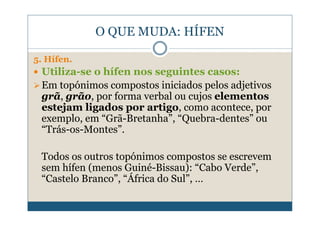 O QUE MUDA: HÍFEN

5. Hífen.
 Utiliza-se o hífen nos seguintes casos:
 Em topónimos compostos iniciados pelos adjetivos
 grã, grão, por forma verbal ou cujos elementos
 estejam ligados por artigo, como acontece, por
 exemplo, em “Grã-Bretanha”, “Quebra-dentes” ou
 “Trás-os-Montes”.

 Todos os outros topónimos compostos se escrevem
 sem hífen (menos Guiné-Bissau): “Cabo Verde”,
 “Castelo Branco”, “África do Sul”, …
 