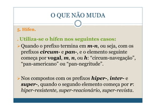 O QUE NÃO MUDA

5. Hífen.

. Utiliza-se o hífen nos seguintes casos:
 Quando o prefixo termina em m-n, ou seja, com os
 prefixos circum- e pan-, e o elemento seguinte
 começa por vogal, m, n, ou h: “circum-navegação”,
 “pan-americano” ou “pan-negritude”.

 Nos compostos com os prefixos hiper-, inter- e
 super-, quando o segundo elemento começa por r:
 hiper-resistente, super-reacionário, super-revista.
 