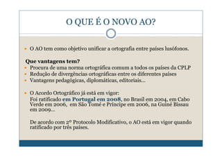 O QUE É O NOVO AO?

 O AO tem como objetivo unificar a ortografia entre países lusófonos.

Que vantagens tem?
 Procura de uma norma ortográfica comum a todos os países da CPLP
 Redução de divergências ortográficas entre os diferentes países
 Vantagens pedagógicas, diplomáticas, editoriais…

 O Acordo Ortográfico já está em vigor:
 Foi ratificado em Portugal em 2008, no Brasil em 2004, em Cabo
 Verde em 2006, em São Tomé e Príncipe em 2006, na Guiné Bissau
 em 2009…

 De acordo com 2º Protocolo Modificativo, o AO está em vigor quando
 ratificado por três países.
 