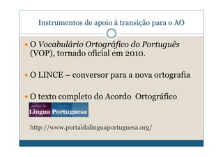 Instrumentos de apoio à transição para o AO

O Vocabulário Ortográfico do Português
(VOP), tornado oficial em 2010.

O LINCE – conversor para a nova ortografia

O texto completo do Acordo Ortográfico


http://www.portaldalinguaportuguesa.org/
 