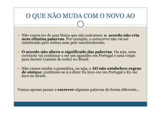 O QUE NÃO MUDA COM O NOVO AO

  Não vamos ter de usar léxico que não usávamos: o acordo não cria
  nem elimina palavras. Por exemplo, o autocarro não vai ser
  substituído pelo ônibus nem pelo machimbombo.

  O acordo não altera o significado das palavras. Ou seja, uma
  camisola vai continuar a ser um agasalho em Portugal e uma roupa
  para dormir (camisa de noite) no Brasil.

  Não vamos mudar a gramática, ou seja, o AO não estabelece regras
  de sintaxe; continuar-se-á a dizer Eu lavo-me em Portugal e Eu me
  lavo no Brasil.


Vamos apenas passar a escrever algumas palavras de forma diferente…
 